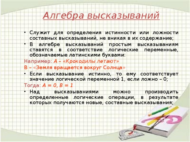 Алгебра высказываний Служит для определения истинности или ложности составных высказываний, не вникая в их содержание; В алгебре высказываний простым высказываниям ставятся в соответствие логические переменные, обозначаемые латинскими буквами: Например:  A – «Крокодилы летают» B – «Земля вращается вокруг Солнца» Если высказывание истинно, то ему соответствует значение логической переменной 1, если ложно – 0; Тогда:  A = 0, B = 1