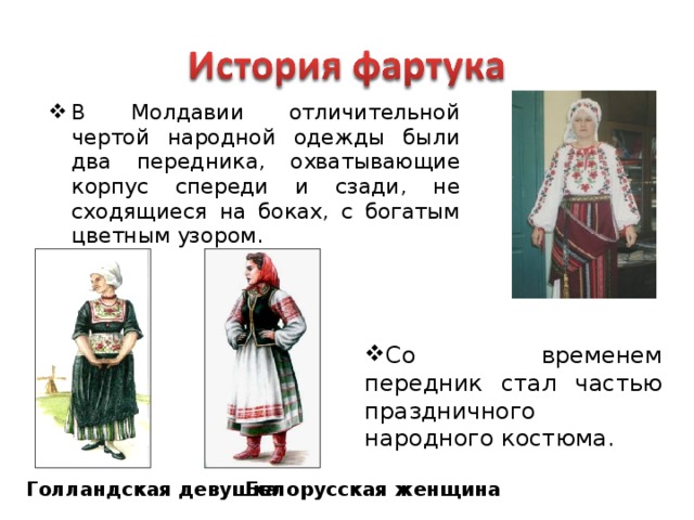 В Молдавии отличительной чертой народной одежды были два передника, охватывающие корпус спереди и сзади, не сходящиеся на боках, с богатым цветным узором. Со временем передник стал частью праздничного