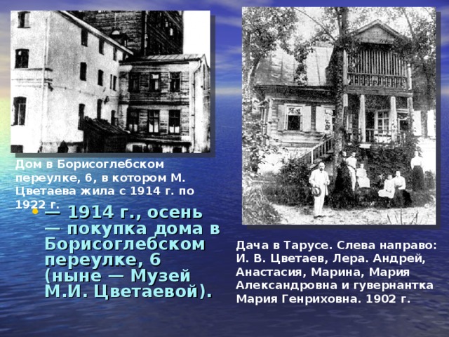 Дом в Борисоглебском переулке, 6, в котором М. Цветаева жила с 1914 г. по 1922 г. — 1914 г., осень — покупка дома в Борисоглебском переулке, 6 (ныне — Музей М.И. Цветаевой).  Дача в Тарусе. Слева направо: И. В. Цветаев, Лера. Андрей, Анастасия, Марина, Мария Александровна и гувернантка Мария Генриховна. 1902 г.