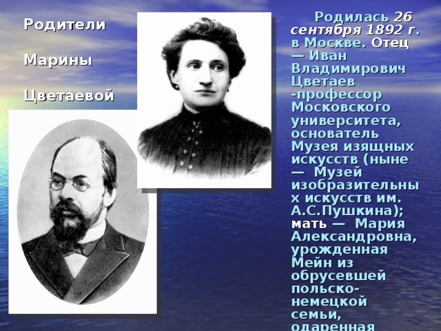 Родилась 26 сентября 1892 г . в Москве. Отец — Иван Владимирович Цветаев -профессор Московского университета, основатель Музея изящных искусств (ныне — Музей изобразительных искусств им. А.С.Пушкина); мать — Мария Александровна, урожденная Мейн из обрусевшей польско-немецкой семьи, одаренная пианистка.  Родители  Марины  Цветаевой 