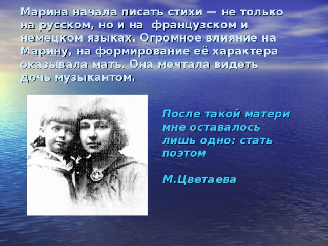 Марина начала писать стихи — не только на русском, но и на французском и немецком языках. Огромное влияние на Марину, на формирование её характера оказывала мать. Она мечтала видеть дочь музыкантом. После такой матери мне оставалось лишь одно: стать поэтом  М.Цветаева