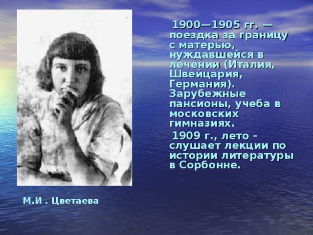 190 0 —1905 гг. — поездка за границу с матерью, нуждавшейся в лечении (Италия, Швейцария, Германия). Зарубежные пансионы, учеба в московских гимназиях.   1909 г., лето – слушает лекции по истории литературы в Сорбонне.  М.И . Цветаева