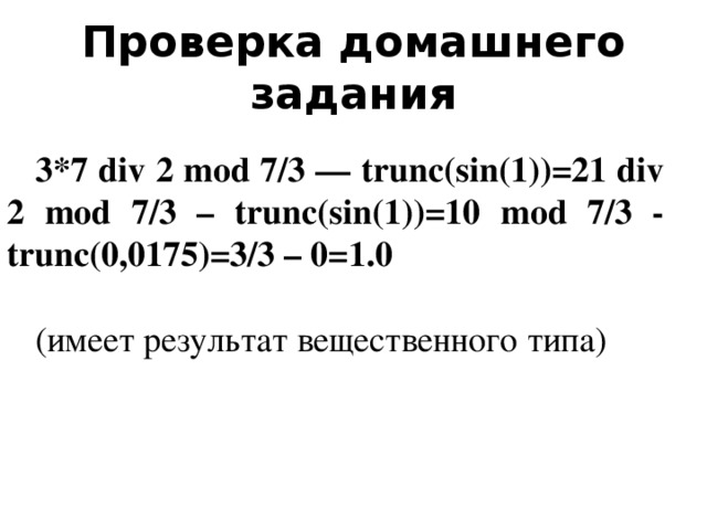 Проверка домашнего задания 3*7 div 2 mod 7/3 — trunc(sin(1))=21 div 2 mod 7/3 – trunc(sin(1))=10 mod 7/3 - trunc(0,0175)=3/3 – 0=1.0 (имеет результат вещественного типа)