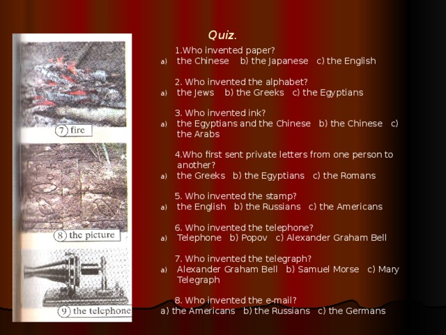 Quiz.    1.Who invented paper? the Chinese b) the Japanese c) the English   2. Who invented the alphabet? the Jews b) the Greeks c) the Egyptians   3. Who invented ink? the Egyptians and the Chinese b) the Chinese c) the Arabs   4.Who first sent private letters from one person to another? the Greeks b) the Egyptians c) the Romans   5. Who invented the stamp? the English b) the Russians c) the Americans   6. Who invented the telephone? Telephone b) Popov c) Alexander Graham Bell   7. Who invented the telegraph? Alexander Graham Bell b) Samuel Morse c) Mary Telegraph   8. Who invented the e-mail? a) the Americans b) the Russians c) the Germans