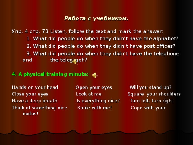 Работа с учебником. Упр. 4 стр. 73 Listen, follow the text and mark the answer:  1. What did people do when they didn't have the alphabet?  2. What did people do when they didn’t have post offices?  3. What did people do when they didn’t have the telephone and  the telegraph? 4. A physical training minute:    Hands on your head  Open your  eyes  Will you stand up? Close your eyes  Look at me  Square your shoulders Have a deep breath  Is everything nice?  Turn left, turn right Think of something nice.  Smile with me!  Cope with your nodus!