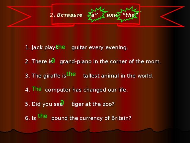 2. Вставьте   “a” или   “the”   1. Jack plays guitar every evening. 2. There is grand-piano in the corner of the room. 3. The giraffe is tallest animal in the world. 4. computer has changed our life. 5. Did you see tiger at the zoo? 6. Is pound the currency of Britain?