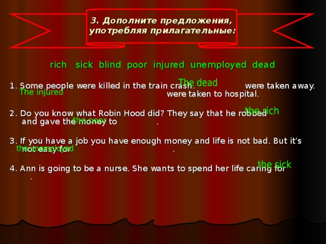 3. Дополните  предложения ,  употребляя  прилагательные :    rich sick blind poor injured unemployed dead 1. Some people were killed in the train crash. were taken away.  were taken to hospital. 2. Do you know what Robin Hood did? They say that he robbed and gave the money to . 3. If you have a job you have enough money and life is not bad. But it’s not easy for   . 4. Ann is going to be a nurse. She wants to spend her life caring for .