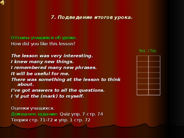7. Подведение итогов урока. Отзывы учащихся об уроке . How did you like this lesson? The lesson was very interesting. I knew many new things. I remembered many new phrases. It will be useful for me. There was something at the lesson to think about. I’ve got answers to all the questions. I ‘d put the (mark) to myself. Оценки учащихся. Домашнее задание: Quiz упр. 7 стр. 74 Теория стр. 71-72 и упр. 1 стр. 72 Yes / No