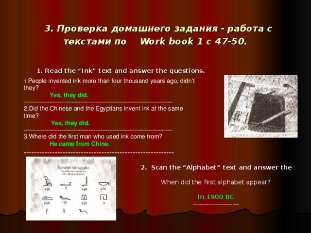 3. Проверка домашнего задания - работа с текстами по Work book 1 с 47-50.  1. Read the “Ink” text and answer the questions.  People invented ink more than four thousand years ago, didn’t they?  Yes, they did. --------------------------------------------------------------------------------------- 2.Did the Chinese and the Egyptians invent ink at the same time?  Yes, they did. --------------------------------------------------------------------------------------- 3.Where did the first man who used ink come from?  He came from China. ----------------------------------------------------------  2.  Scan the “Alphabet” text and answer the question.   When did the first alphabet appear?  In 1900 BC  ---------------------