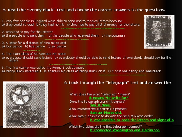 5. Read the “Penny Black” text and choose the correct answers to the questions. 1. Very few people in England were able to send and to receive letters because a) they couldn’t read b) they had no ink c) they had to pay a lot of money for the letters.  ----------------------------------------------------------- 2. Who had to pay for the letters? a) the people who sent them b) the people who received them c) the postman.  ------------------------------------------ 3. A letter for a distance of nine miles cost a) four pence b) five pence c) six pence  ---------------- 4. The main ideas of Sir Rowland Hill were a) everybody should send letters b) everybody should be able to send letters c) everybody should pay for the letters.  ----------------------------------------------------- 5. The first stamp was called the Penny Black because a) Penny Black invented it b) there is a picture of Penny Black on it c) it cost one penny and was bla с k.  -------------------------------------------   6. Look through the “Telegraph” text and answer the questions:  What does the word “telegraph” mean?  It means “to write far”  Does the telegraph transmit signals?  Yes, it does.  Who invented the electronic alphabet?  Samuel Morse did.  What was it possible to do with the help of Morse code?  It was possible to code the letters and signs of a language.  Which two cities did the first telegraph connect?  It connected Washington and Baltimore.