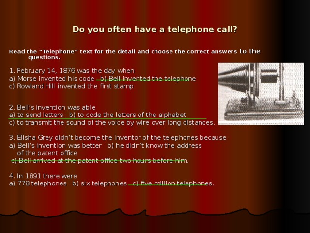 Do you often have a telephone call? Read the “Telephone” text for the detail and choose the correct answers to the questions. 1. February 14, 1876 was the day when a) Morse invented his code b) Bell invented the telephone c) Rowland Hill invented the first stamp 2. Bell’s invention was able a) to send letters b) to code the letters of the alphabet c) to transmit the sound of the voice by wire over long distances. 3. Elisha Grey didn’t become the inventor of the telephones because a) Bell’s invention was better b) he didn’t know the address  of the patent office  c) Bell arrived at the patent office two hours before him. 4. In 1891 there were a) 778 telephones b) six telephones c) five million telephones.