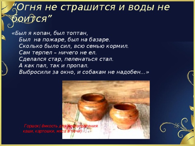 “ Огня не страшится и воды не боится”   «Был я копан, был топтан,  Был на пожаре, был на базаре.  Сколько было сил, всю семью кормил.  Сам терпел – ничего не ел.  Сделался стар, пеленаться стал.  А как пал, так и пропал.  Выбросили за окно, и собакам не надобен...»  Горшок( ёмкость для приготовления каши, картошки, мяса в печи)