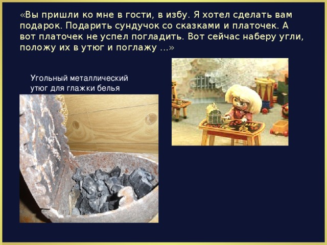 «Вы пришли ко мне в гости, в избу. Я хотел сделать вам подарок. Подарить сундучок со сказками и платочек. А вот платочек не успел погладить. Вот сейчас наберу угли, положу их в утюг и поглажу ...» Угольный металлический утюг для глажки белья