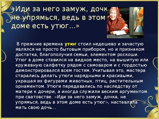 «Иди за него замуж, дочка,  не упрямься, ведь в этом  доме есть утюг...»  В прежние времена утюг стоил недешево и зачастую являлся не просто бытовым прибором, но и признаком достатка, благополучия семьи, элементом роскоши. Утюг в доме ставился на видное место, на вышитую или кружевную салфетку рядом с самоваром и с гордостью демонстрировался всем гостям. Учитывая это, мастера старались делать утюги нарядными и красивыми, украшая их фигурами животных, птиц, растительным орнаментом. Утюги передавались по наследству от матери к дочери, а иногда служили веским аргументом при сватовстве. «Иди за него замуж, дочка, не упрямься, ведь в этом доме есть утюг», наставляла мать свою дочь...