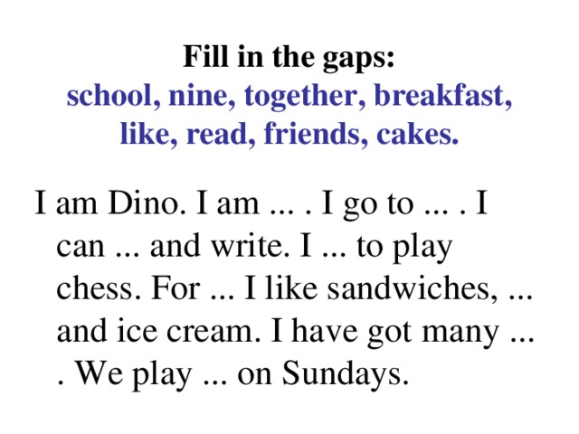 Fill in the gaps:  school, nine, together, breakfast, like, read, friends, cakes. I am Dino. I am ... . I go to ... . I can ... and write. I ... to play chess. For ... I like sandwiches, ... and ice cream. I have got many ... . We play ... on Sundays.