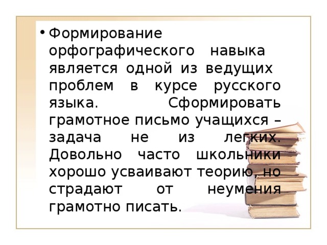 Формирование орфографического навыка является одной из ведущих проблем в курсе русского языка. Сформировать грамотное письмо учащихся – задача не из легких. Довольно часто школьники хорошо усваивают теорию, но страдают от неумения грамотно писать.