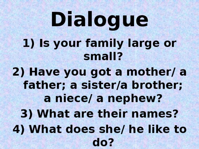 Dialogue 1) Is your family large or small? 2) Have you got a mother/ a father; a sister/a brother; a niece/ a nephew? 3) What are their names? 4) What does she/ he like to do?