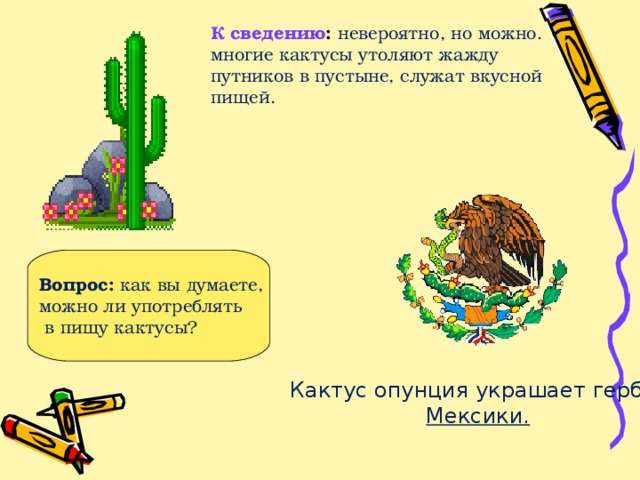 Вопрос: как вы думаете, можно ли употреблять  в пищу кактусы? К сведению : невероятно, но можно. многие кактусы утоляют жажду путников в пустыне, служат вкусной пищей. Кактус опунция украшает герб  Мексики.