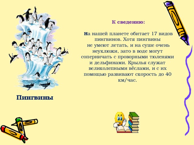 К сведению:   Н а нашей планете обитает 17 видов пингвинов. Хотя пингвины  не умеют летать, и на суше очень неуклюжи, зато в воде могут соперничать с проворными тюленями и дельфинами. Крылья служат великолепными вёслами, и с их помощью развивают скорость до 40 км/час. Пингвины