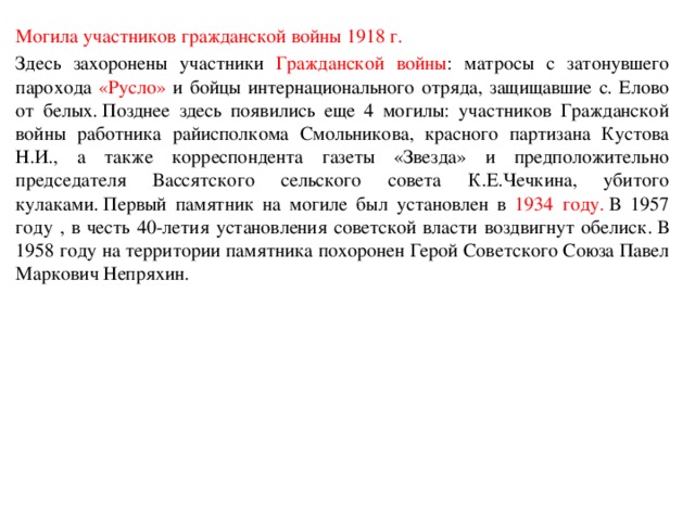 Могила участников гражданской войны 1918 г. Здесь захоронены участники Гражданской войны : матросы с затонувшего парохода «Русло» и бойцы интернационального отряда, защищавшие с. Елово от белых. Позднее здесь появились еще 4 могилы: участников Гражданской войны работника райисполкома Смольникова, красного партизана Кустова Н.И., а также корреспондента газеты «Звезда» и предположительно председателя Вассятского сельского совета К.Е.Чечкина, убитого кулаками. Первый памятник на могиле был установлен в 1934 году.  В 1957 году , в честь 40-летия установления советской власти воздвигнут обелиск. В 1958 году на территории памятника похоронен Герой Советского Союза Павел Маркович Непряхин.  