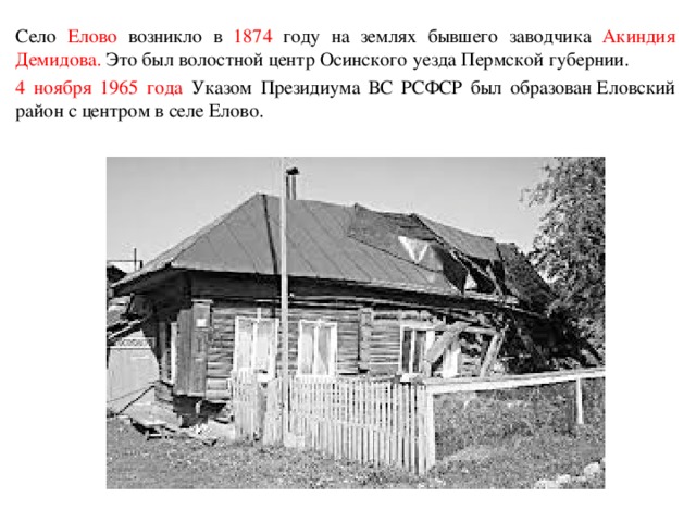 Село Елово возникло в 1874 году на землях бывшего заводчика Акиндия  Демидова. Это был волостной центр Осинского уезда Пермской губернии. 4 ноября 1965 года Указом Президиума ВС РСФСР был образован Еловский район с центром в селе Елово.