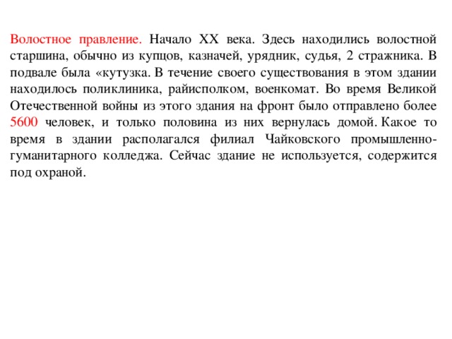 Волостное правление. Начало ХХ века. Здесь находились волостной старшина, обычно из купцов, казначей, урядник, судья, 2 стражника. В подвале была «кутузка. В течение своего существования в этом здании находилось поликлиника, райисполком, военкомат. Во время Великой Отечественной войны из этого здания на фронт было отправлено более 5600 человек, и только половина из них вернулась домой. Какое то время в здании располагался филиал Чайковского промышленно-гуманитарного колледжа. Сейчас здание не используется, содержится под охраной.