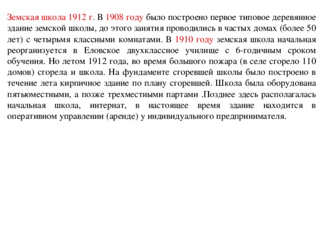 Земская школа 1912 г. В 1908  году было построено первое типовое деревянное здание земской школы, до этого занятия проводились в частых домах (более 50 лет) с четырьмя классными комнатами. В 1910 году земская школа начальная реорганизуется в Еловское двухклассное училище с 6-годичным сроком обучения. Но летом 1912 года, во время большого пожара (в селе сгорело 110 домов) сгорела и школа. На фундаменте сгоревшей школы было построено в течение лета кирпичное здание по плану сгоревшей. Школа была оборудована пятьюместными, а позже трехместными партами .Позднее здесь располагалась начальная школа, интернат, в настоящее время здание находится в оперативном управлении (аренде) у индивидуального предпринимателя.  