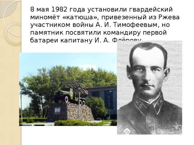 8 мая 1982 года установили гвардейский миномёт «катюша», привезенный из Ржева участником войны А. И. Тимофеевым, но памятник посвятили командиру первой батареи капитану И. А. Флёрову.