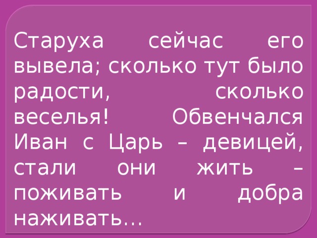 Старуха сейчас его вывела; сколько тут было радости, сколько веселья! Обвенчался Иван с Царь – девицей, стали они жить – поживать и добра наживать…