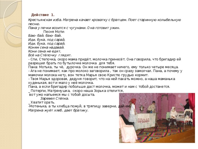 Действие 1.  Крестьянская изба. Матрена качает кроватку с братцем. Поет старинную колыбельную песню.  Пана у печки возится с чугунами. Она готовит ужин.  Песня Моти:  Баю- бай, баю- бай,  Иди, бука, под сарай,  Иди, бука, под сарай,  Коням сена надавай.  Кони сена не едят,  Всё на Стёпочку глядят.  - Спи, Степочка, скоро мама придёт, молочка принесёт. Она говорила, что бригадир ей разрешил брать по бутылочке молочка для тебя.  Пана: Мотька, ты чё, дурочка. Он же не понимает ничего, ему только четыре месяца.  - Ага не понимает, как про молоко заговорила , так он сразу замолчал. Пана, а почему у мамочки молока нету, вон тетка Марья свою Кристю грудью кормит.  - Твоя Марья здоровая, дедуня говорит, что на ней пахать можно, а наша маманька худенькая, вот и мало у неё молочка.  Пана, а если бригадир побольше даст молочка, может и нам с тобой достанется.  _ Потерпи, Матренушка, скоро наша Зорька отелится,  вот ужо напьемся мы с тобой досыта.  Заревел Стёпка.  _ Хватит орать.  -Мотенька, а ты хлебца пожуй, в тряпицу заверни, дай ему.  Матрена жуёт хлеб, дает братику.