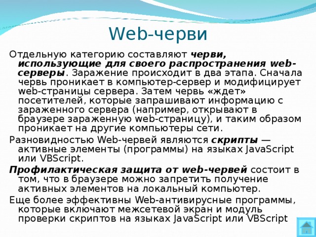 Web-черви Отдельную категорию составляют черви, использующие для своего распространения web -серверы . Заражение происходит в два этапа. Сначала червь проникает в компьютер-сервер и модифицирует web -страницы сервера. Затем червь «ждет» посетителей, которые запрашивают информацию с зараженного сервера (например, открывают в браузере зараженную web -страницу), и таким образом проникает на другие компьютеры сети. Разновидностью Web -червей являются скрипты — активные элементы (программы) на языках JavaScript или VBScript. Профилактическая защита от web- червей состоит в том, что в браузере можно запретить получение активных элементов на локальный компьютер. Еще более эффективны Web -антивирусные программы, которые включают межсетевой экран и модуль проверки скриптов на языках JavaScript или VBScript