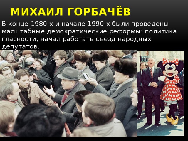 Михаил горбачёв В конце 1980-х и начале 1990-х были проведены масштабные демократические реформы: политика гласности, начал работать съезд народных депутатов.