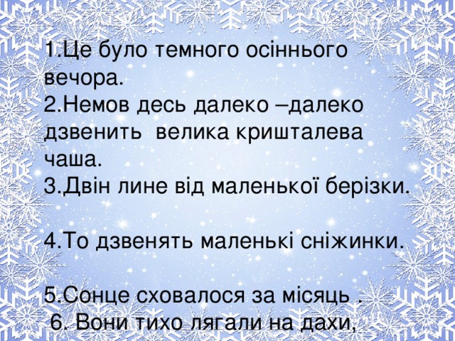 1.Це було темного осіннього вечора.  2.Немов десь далеко –далеко дзвенить велика кришталева чаша.  3.Двін лине від маленької берізки.  4.То дзвенять маленькі сніжинки.  5.Сонце сховалося за місяць .  6. Вони тихо лягали на дахи, дерева, річку.