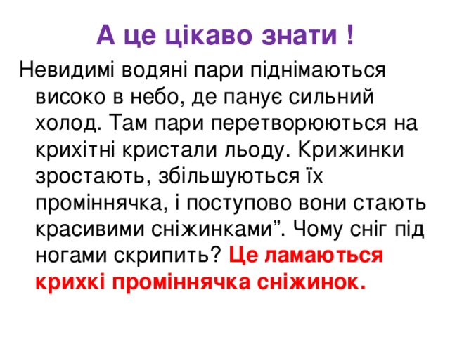 А це цікаво знати ! Невидимі водяні пари піднімаються високо в небо, де панує сильний холод. Там пари перетворюються на крихітні кристали льоду. Крижинки зростають, збільшуються їх проміннячка, і поступово вони стають красивими сніжинками”. Чому сніг під ногами скрипить? Це ламаються крихкі проміннячка сніжинок.