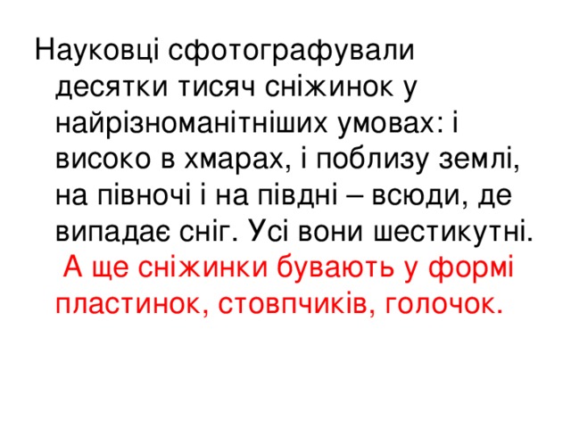 Науковці сфотографували десятки тисяч сніжинок у найрізноманітніших умовах: і високо в хмарах, і поблизу землі, на півночі і на півдні – всюди, де випадає сніг. Усі вони шестикутні.  А ще сніжинки бувають у формі пластинок, стовпчиків, голочок.