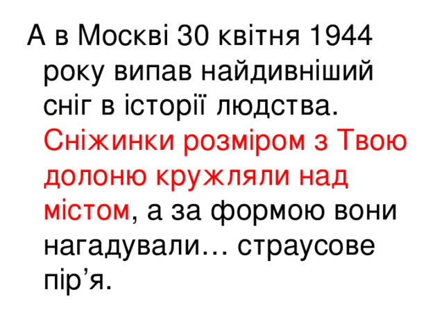 А в Москві 30 квітня 1944 року випав найдивніший сніг в історії людства. Сніжинки розміром з Твою долоню кружляли над містом , а за формою вони нагадували… страусове пір’я.