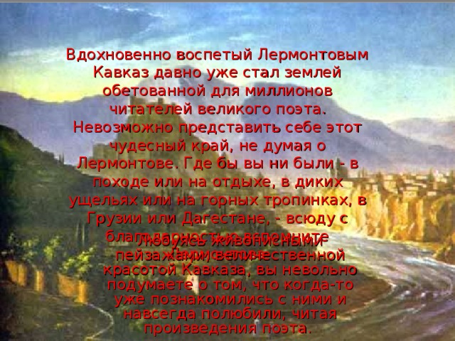 Вдохновенно воспетый Лермонтовым Кавказ давно уже стал землей обетованной для миллионов читателей великого поэта. Невозможно представить себе этот чудесный край, не думая о Лермонтове. Где бы вы ни были - в походе или на отдыхе, в диких ущельях или на горных тропинках, в Грузии или Дагестане, - всюду с благодарностью вспомните Лермонтова Любуясь живописными пейзажами, величественной красотой Кавказа, вы невольно подумаете о том, что когда-то уже познакомились с ними и навсегда полюбили, читая произведения поэта.