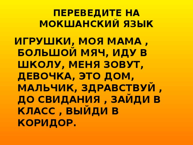 ПЕРЕВЕДИТЕ НА МОКШАНСКИЙ ЯЗЫК  ИГРУШКИ, МОЯ МАМА , БОЛЬШОЙ МЯЧ, ИДУ В ШКОЛУ, МЕНЯ ЗОВУТ, ДЕВОЧКА, ЭТО ДОМ, МАЛЬЧИК, ЗДРАВСТВУЙ , ДО СВИДАНИЯ , ЗАЙДИ В КЛАСС , ВЫЙДИ В КОРИДОР.