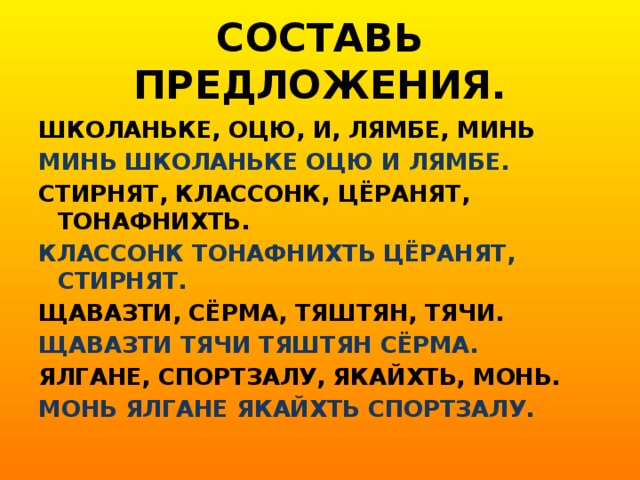 СОСТАВЬ ПРЕДЛОЖЕНИЯ. ШКОЛАНЬКЕ, ОЦЮ, И, ЛЯМБЕ, МИНЬ МИНЬ ШКОЛАНЬКЕ ОЦЮ И ЛЯМБЕ. СТИРНЯТ, КЛАССОНК, ЦЁРАНЯТ, ТОНАФНИХТЬ. КЛАССОНК ТОНАФНИХТЬ ЦЁРАНЯТ, СТИРНЯТ. ЩАВАЗТИ, СЁРМА, ТЯШТЯН, ТЯЧИ. ЩАВАЗТИ ТЯЧИ ТЯШТЯН СЁРМА. ЯЛГАНЕ, СПОРТЗАЛУ, ЯКАЙХТЬ, МОНЬ. МОНЬ ЯЛГАНЕ ЯКАЙХТЬ СПОРТЗАЛУ.