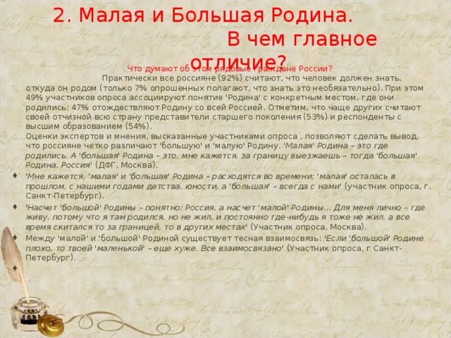 2. Малая и Большая Родина. В чем главное отличие?  Что думают об этом рядовые граждане России? Практически все россияне (92%) считают, что человек должен знать, откуда он родом (только 7% опрошенных полагают, что знать это необязательно). При этом 49% участников опроса ассоциируют понятие 'Родина' с конкретным местом, где они родились; 47% отождествляют Родину со всей Россией. Отметим, что чаще других считают своей отчизной всю страну представители старшего поколения (53%) и респонденты с высшим образованием (54%).  Оценки экспертов и мнения, высказанные участниками опроса , позволяют сделать вывод, что россияне четко различают 'большую' и 'малую' Родину. 'Малая' Родина – это где родились. А 'большая' Родина – это, мне кажется, за границу выезжаешь – тогда 'большая' Родина, Россия' (ДФГ, Москва).