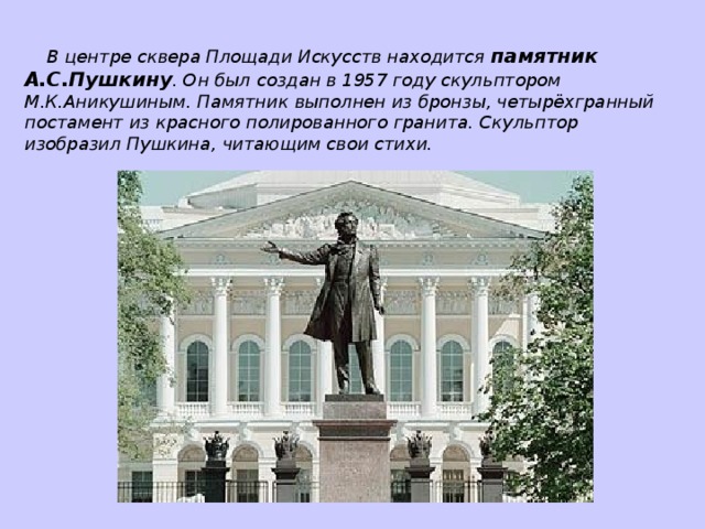 В центре сквера Площади Искусств находится памятник А.С.Пушкину . Он был создан в 1957 году скульптором М.К.Аникушиным. Памятник выполнен из бронзы, четырёхгранный постамент из красного полированного гранита. Скульптор изобразил Пушкина, читающим свои стихи.