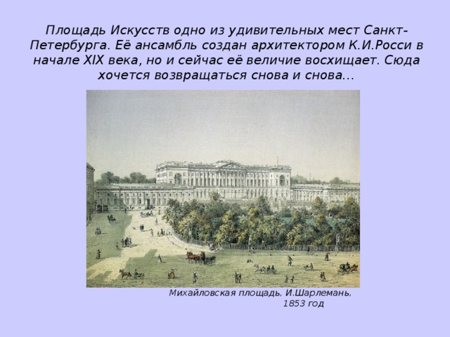 Площадь Искусств одно из удивительных мест Санкт-Петербурга. Её ансамбль создан архитектором К.И.Росси в начале XIX века, но и сейчас её величие восхищает. Сюда хочется возвращаться снова и снова… Михайловская площадь, И.Шарлемань,  1853 год