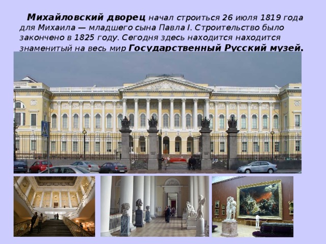 Михайловский дворец начал строиться 26 июля 1819 года для Михаила — младшего сына Павла I. Строительство было закончено в 1825 году. Сегодня здесь находится находится знаменитый на весь мир Государственный  Русский музей.