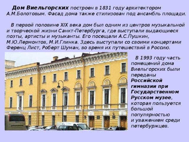 Дом Виельгорских построен в 1831 году архитектором А.М.Болотовым. Фасад дома также стилизован под ансамбль площади.  В первой половине XIX века дом был одним из центров музыкальной и творческой жизни Санкт-Петербурга, где выступали выдающиеся поэты, артисты и музыканты. Его посещали А.С.Пушкин, М.Ю.Лермонтов, М.И.Глинка. Здесь выступали со своими концертами Ференц Лист, Роберт Шуман, во время их путешествий в Россию.  В 1993 году часть помещений дома Виельгорских были переданы Российской гимназии при Государственном Русском музее , которая пользуется большой популярностью и уважением среди петербуржцев.