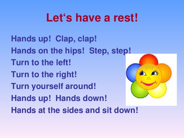 Let ‘s have a rest! Hands up ! Clap, clap ! Hands on the hips ! Step, step ! Turn to the left ! Turn to the right ! Turn yourself around ! Hands up ! Hands down ! Hands at the sides and sit down !