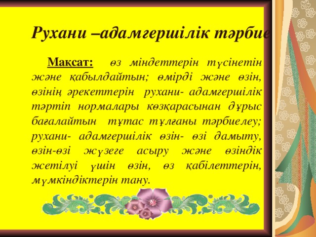 Рухани –адамгершілік тәрбие Мақсат:  өз міндеттерін түсінетін және қабылдайтын; өмірді және өзін, өзінің әрекеттерін рухани- адамгершілік тәртіп нормалары көзқарасынан дұрыс бағалайтын тұтас тұлғаны тәрбиелеу; рухани- адамгершілік өзін- өзі дамыту, өзін-өзі жүзеге асыру және өзіндік жетілуі үшін өзін, өз қабілеттерін, мүмкіндіктерін тану.