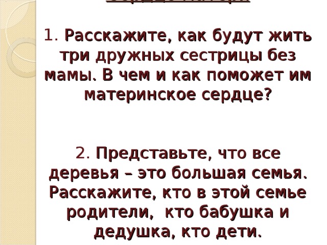 Сердце матери   1. Расскажите, как будут жить три дружных сестрицы без мамы. В чем и как поможет им материнское сердце?    2. Представьте, что все деревья – это большая семья. Расскажите, кто в этой семье родители, кто бабушка и дедушка, кто дети.