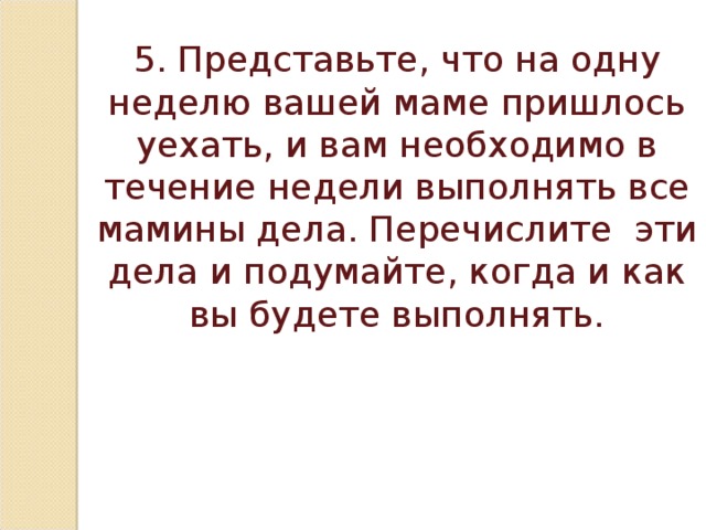 5. Представьте, что на одну неделю вашей маме пришлось уехать, и вам необходимо в течение недели выполнять все мамины дела. Перечислите эти дела и подумайте, когда и как вы будете выполнять.