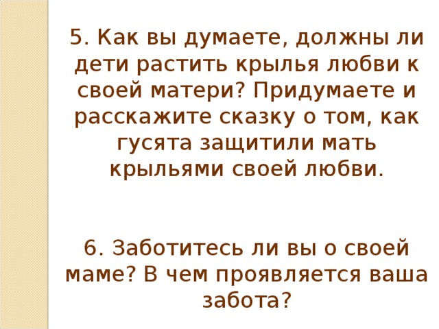 5. Как вы думаете, должны ли дети растить крылья любви к своей матери? Придумаете и расскажите сказку о том, как гусята защитили мать крыльями своей любви. 6. Заботитесь ли вы о своей маме? В чем проявляется ваша забота?