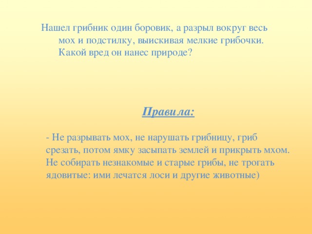 Нашел грибник один боровик, а разрыл вокруг весь мох и подстилку, выискивая мелкие грибочки. Какой вред он нанес природе? Правила: - Не разрывать мох, не нарушать грибницу, гриб срезать, потом ямку засыпать землей и прикрыть мхом. Не собирать незнакомые и старые грибы, не трогать ядовитые: ими лечатся лоси и другие животные)